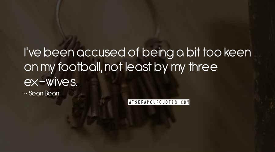 Sean Bean Quotes: I've been accused of being a bit too keen on my football, not least by my three ex-wives.