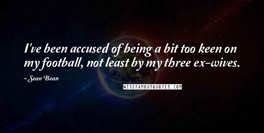 Sean Bean Quotes: I've been accused of being a bit too keen on my football, not least by my three ex-wives.