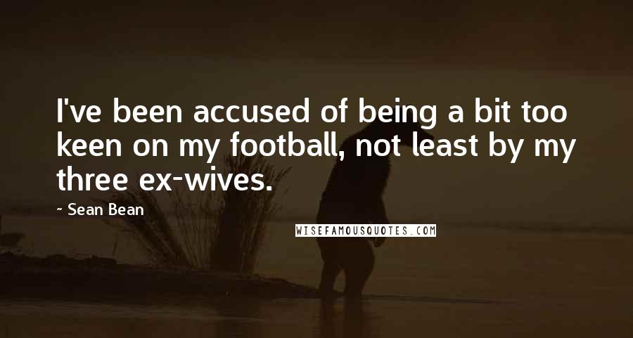 Sean Bean Quotes: I've been accused of being a bit too keen on my football, not least by my three ex-wives.