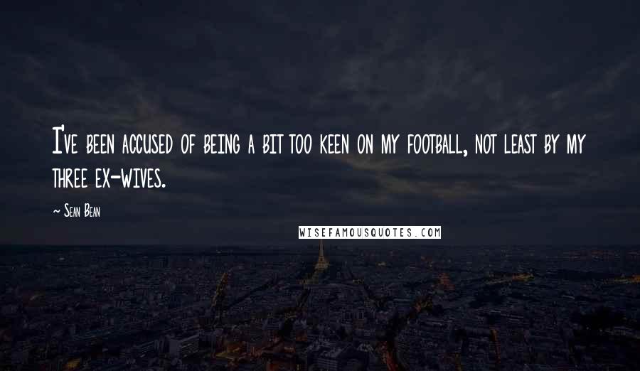 Sean Bean Quotes: I've been accused of being a bit too keen on my football, not least by my three ex-wives.