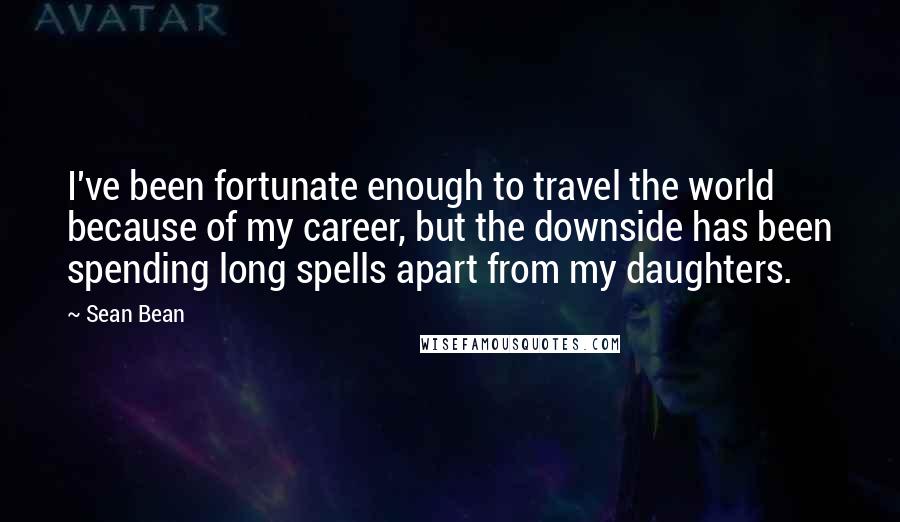 Sean Bean Quotes: I've been fortunate enough to travel the world because of my career, but the downside has been spending long spells apart from my daughters.