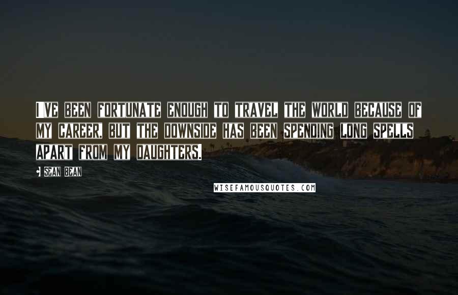 Sean Bean Quotes: I've been fortunate enough to travel the world because of my career, but the downside has been spending long spells apart from my daughters.