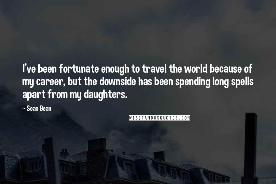 Sean Bean Quotes: I've been fortunate enough to travel the world because of my career, but the downside has been spending long spells apart from my daughters.