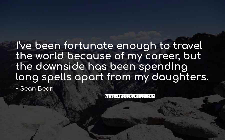 Sean Bean Quotes: I've been fortunate enough to travel the world because of my career, but the downside has been spending long spells apart from my daughters.