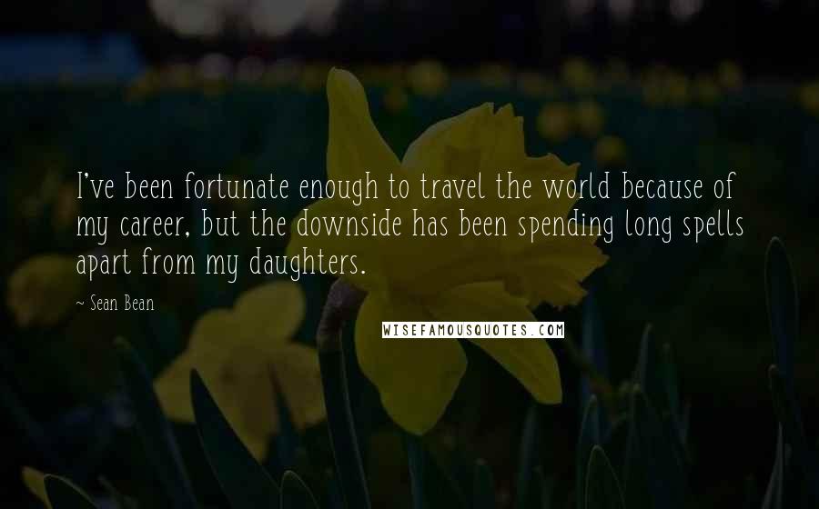 Sean Bean Quotes: I've been fortunate enough to travel the world because of my career, but the downside has been spending long spells apart from my daughters.