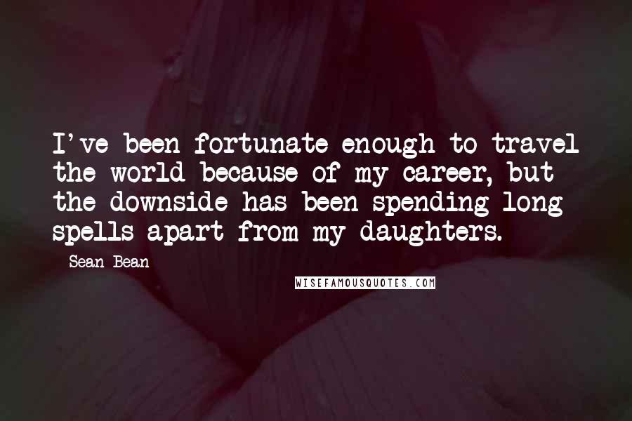 Sean Bean Quotes: I've been fortunate enough to travel the world because of my career, but the downside has been spending long spells apart from my daughters.