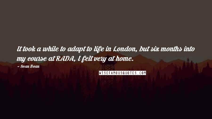 Sean Bean Quotes: It took a while to adapt to life in London, but six months into my course at RADA, I felt very at home.