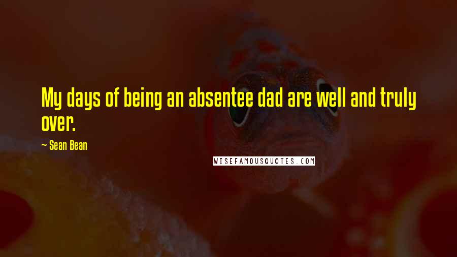 Sean Bean Quotes: My days of being an absentee dad are well and truly over.