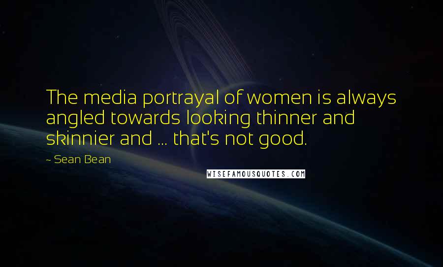 Sean Bean Quotes: The media portrayal of women is always angled towards looking thinner and skinnier and ... that's not good.