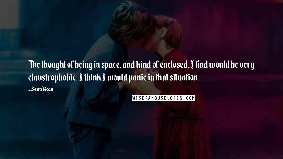 Sean Bean Quotes: The thought of being in space, and kind of enclosed, I find would be very claustrophobic. I think I would panic in that situation.