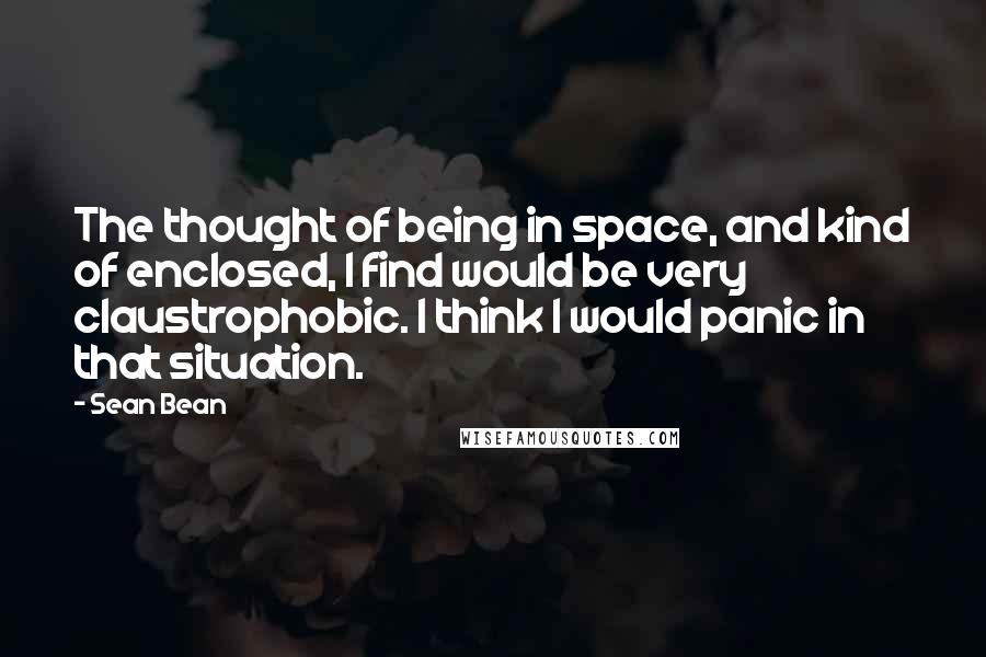 Sean Bean Quotes: The thought of being in space, and kind of enclosed, I find would be very claustrophobic. I think I would panic in that situation.
