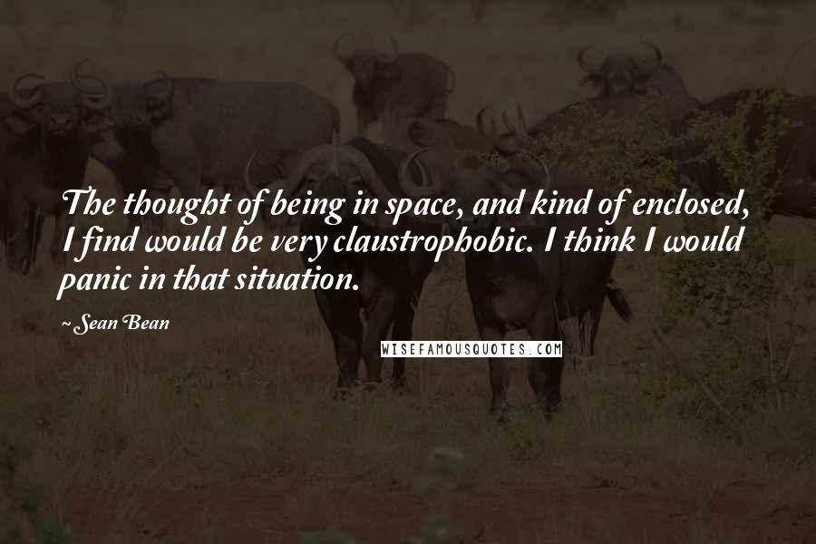 Sean Bean Quotes: The thought of being in space, and kind of enclosed, I find would be very claustrophobic. I think I would panic in that situation.