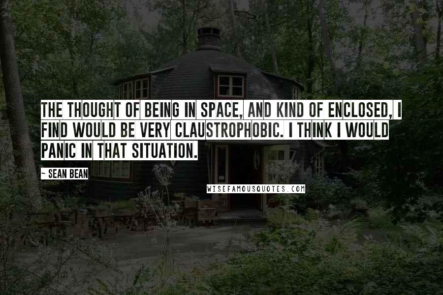 Sean Bean Quotes: The thought of being in space, and kind of enclosed, I find would be very claustrophobic. I think I would panic in that situation.