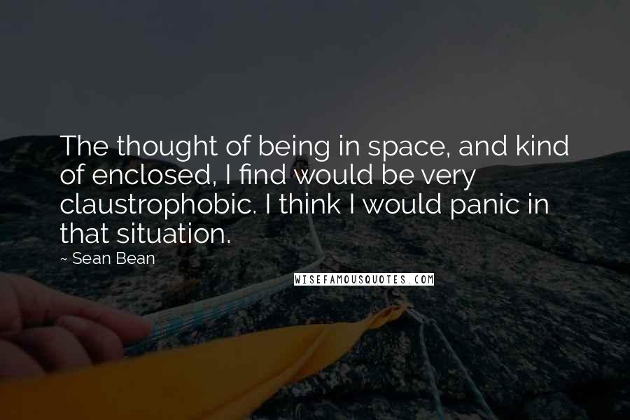 Sean Bean Quotes: The thought of being in space, and kind of enclosed, I find would be very claustrophobic. I think I would panic in that situation.