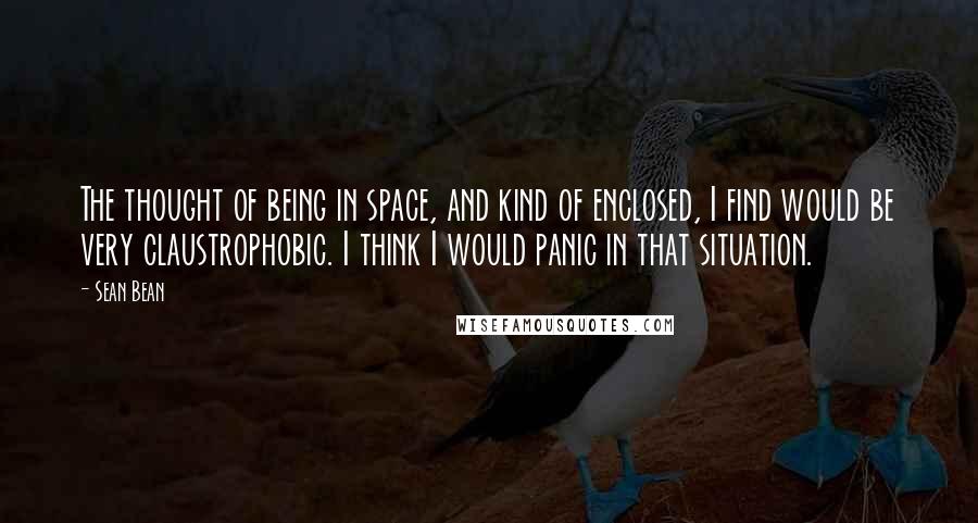 Sean Bean Quotes: The thought of being in space, and kind of enclosed, I find would be very claustrophobic. I think I would panic in that situation.
