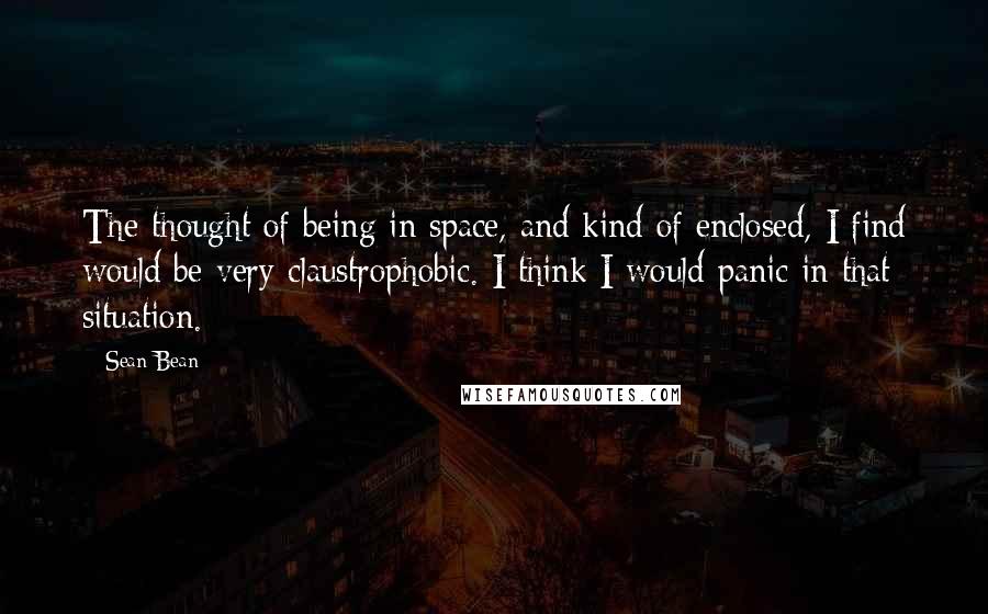 Sean Bean Quotes: The thought of being in space, and kind of enclosed, I find would be very claustrophobic. I think I would panic in that situation.