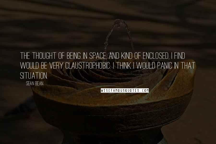 Sean Bean Quotes: The thought of being in space, and kind of enclosed, I find would be very claustrophobic. I think I would panic in that situation.