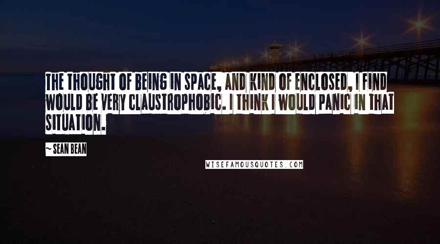 Sean Bean Quotes: The thought of being in space, and kind of enclosed, I find would be very claustrophobic. I think I would panic in that situation.