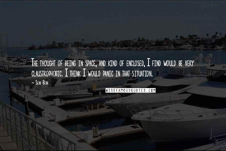 Sean Bean Quotes: The thought of being in space, and kind of enclosed, I find would be very claustrophobic. I think I would panic in that situation.