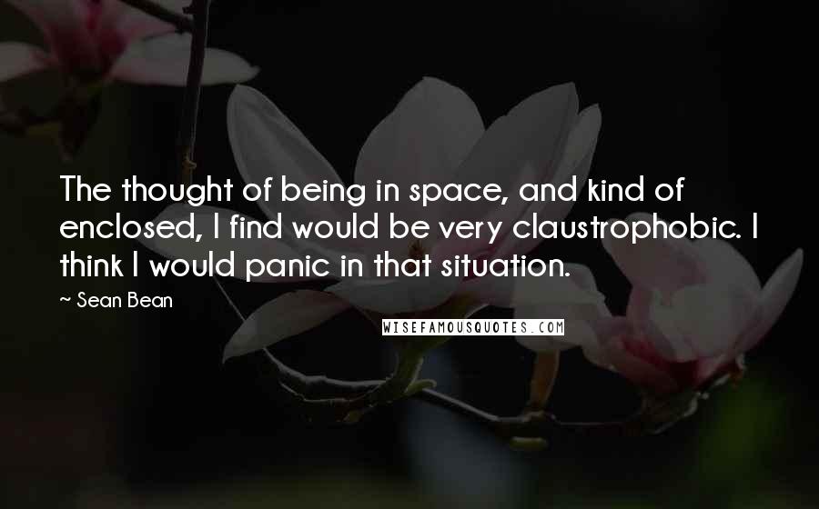 Sean Bean Quotes: The thought of being in space, and kind of enclosed, I find would be very claustrophobic. I think I would panic in that situation.