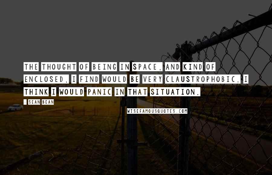 Sean Bean Quotes: The thought of being in space, and kind of enclosed, I find would be very claustrophobic. I think I would panic in that situation.
