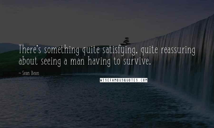 Sean Bean Quotes: There's something quite satisfying, quite reassuring about seeing a man having to survive.