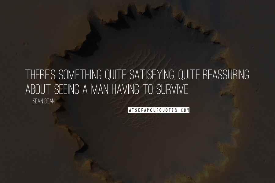 Sean Bean Quotes: There's something quite satisfying, quite reassuring about seeing a man having to survive.