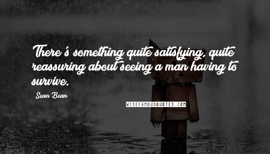 Sean Bean Quotes: There's something quite satisfying, quite reassuring about seeing a man having to survive.