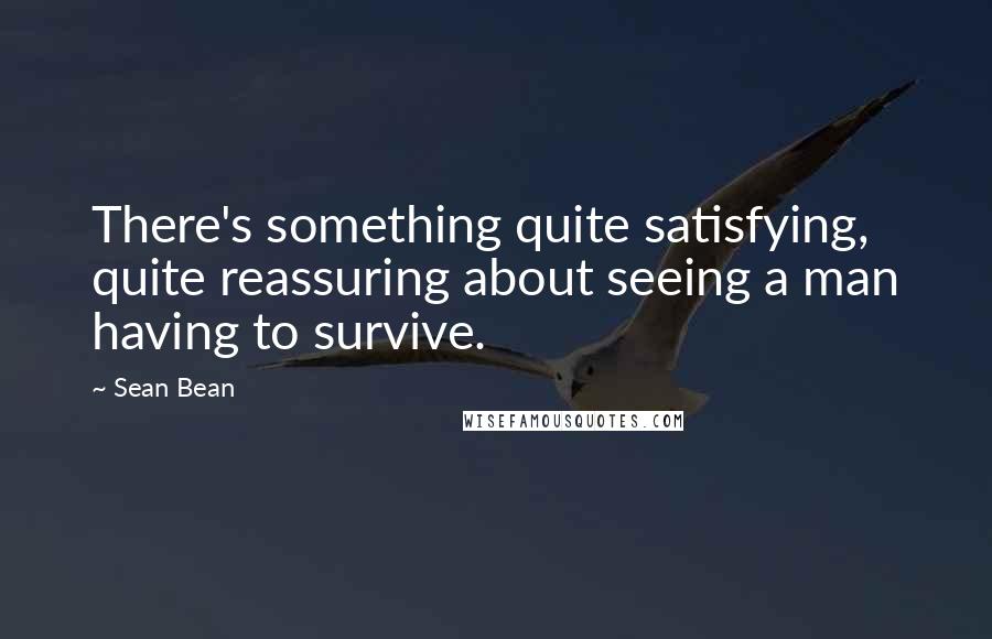 Sean Bean Quotes: There's something quite satisfying, quite reassuring about seeing a man having to survive.