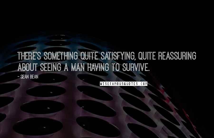 Sean Bean Quotes: There's something quite satisfying, quite reassuring about seeing a man having to survive.