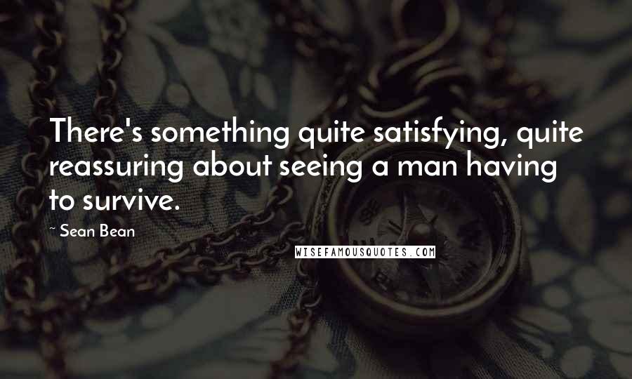 Sean Bean Quotes: There's something quite satisfying, quite reassuring about seeing a man having to survive.