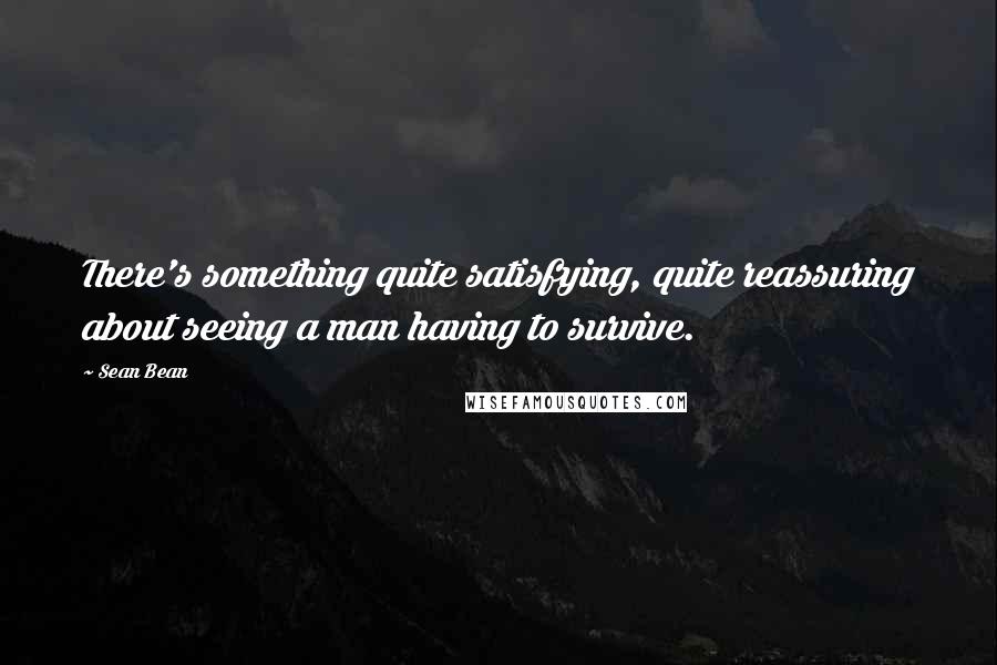 Sean Bean Quotes: There's something quite satisfying, quite reassuring about seeing a man having to survive.