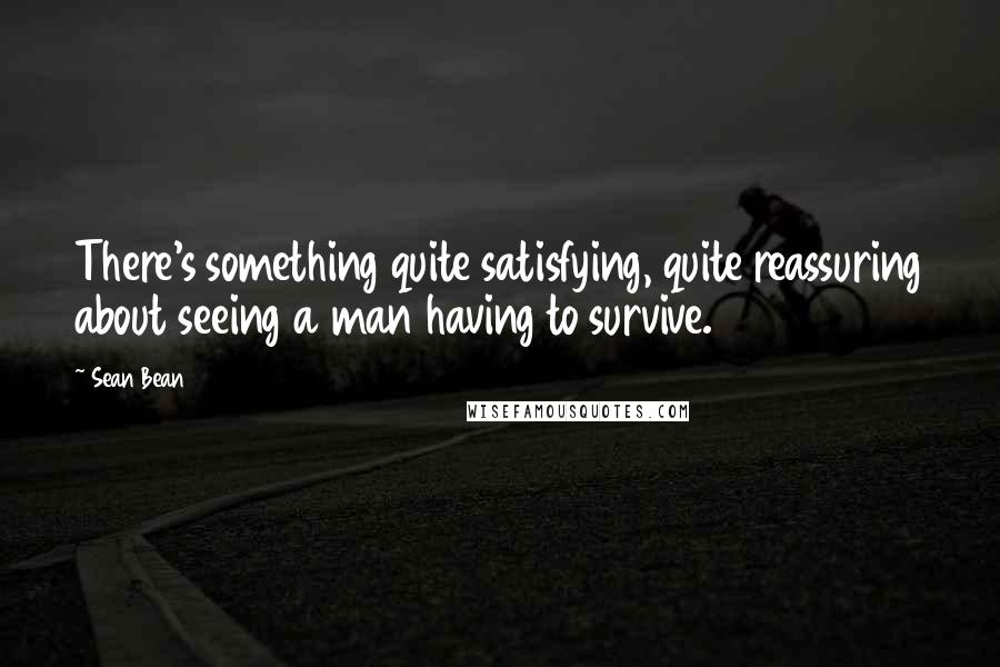 Sean Bean Quotes: There's something quite satisfying, quite reassuring about seeing a man having to survive.