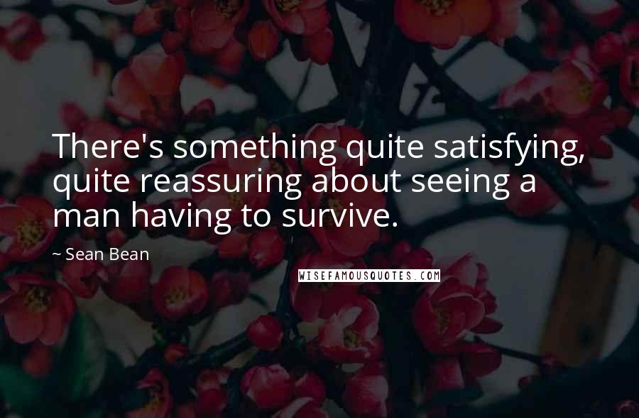 Sean Bean Quotes: There's something quite satisfying, quite reassuring about seeing a man having to survive.