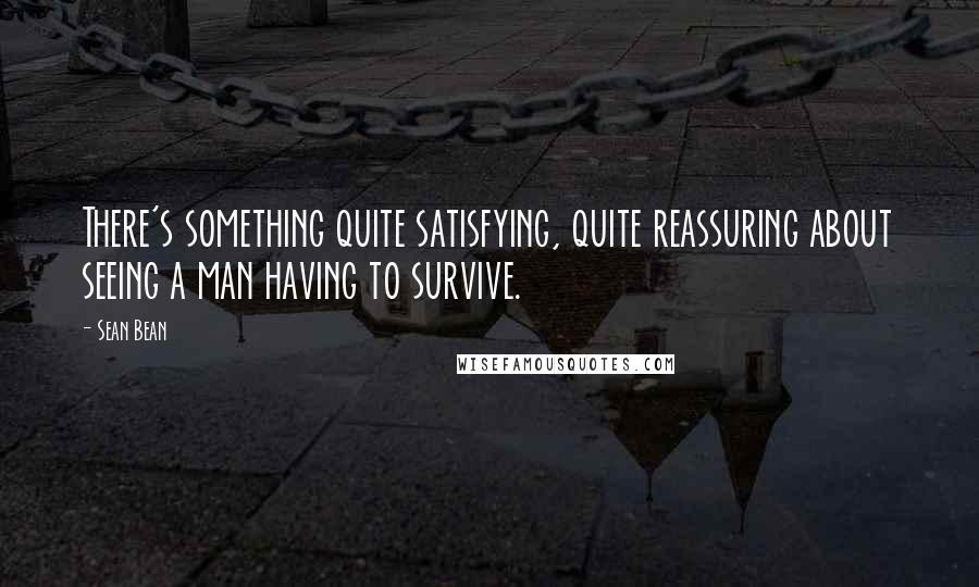 Sean Bean Quotes: There's something quite satisfying, quite reassuring about seeing a man having to survive.