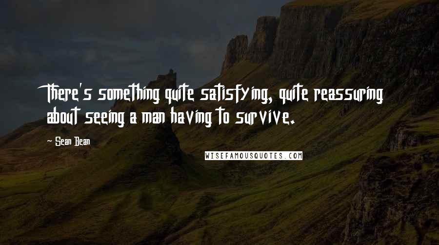 Sean Bean Quotes: There's something quite satisfying, quite reassuring about seeing a man having to survive.