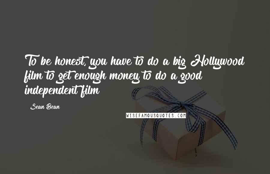 Sean Bean Quotes: To be honest, you have to do a big Hollywood film to get enough money to do a good independent film!