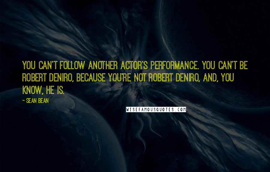 Sean Bean Quotes: You can't follow another actor's performance. You can't be Robert DeNiro, because you're not Robert DeNiro, and, you know, he is.