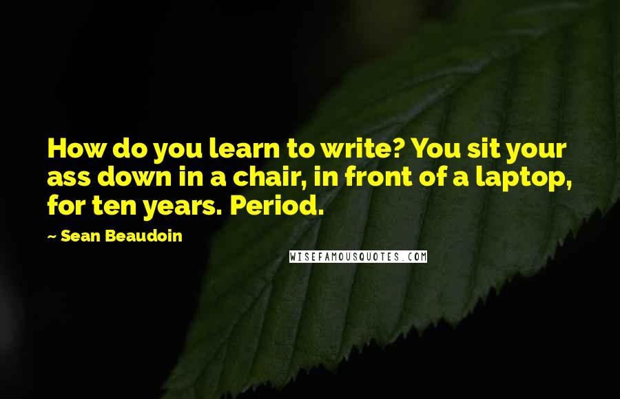 Sean Beaudoin Quotes: How do you learn to write? You sit your ass down in a chair, in front of a laptop, for ten years. Period.