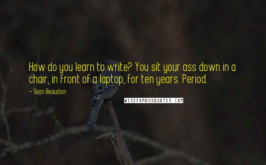 Sean Beaudoin Quotes: How do you learn to write? You sit your ass down in a chair, in front of a laptop, for ten years. Period.