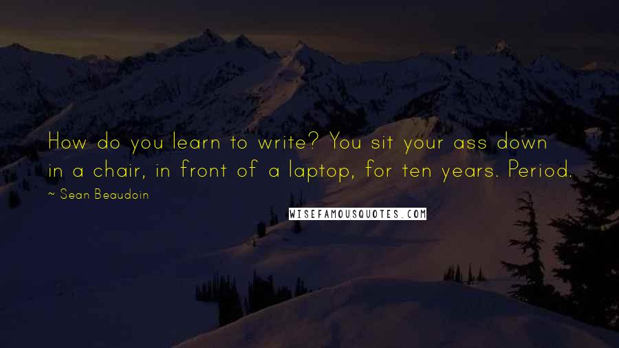 Sean Beaudoin Quotes: How do you learn to write? You sit your ass down in a chair, in front of a laptop, for ten years. Period.
