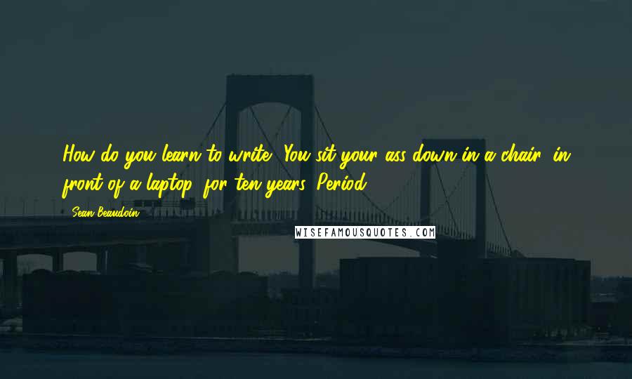 Sean Beaudoin Quotes: How do you learn to write? You sit your ass down in a chair, in front of a laptop, for ten years. Period.