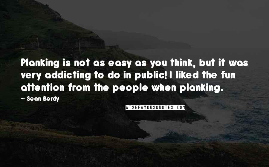 Sean Berdy Quotes: Planking is not as easy as you think, but it was very addicting to do in public! I liked the fun attention from the people when planking.