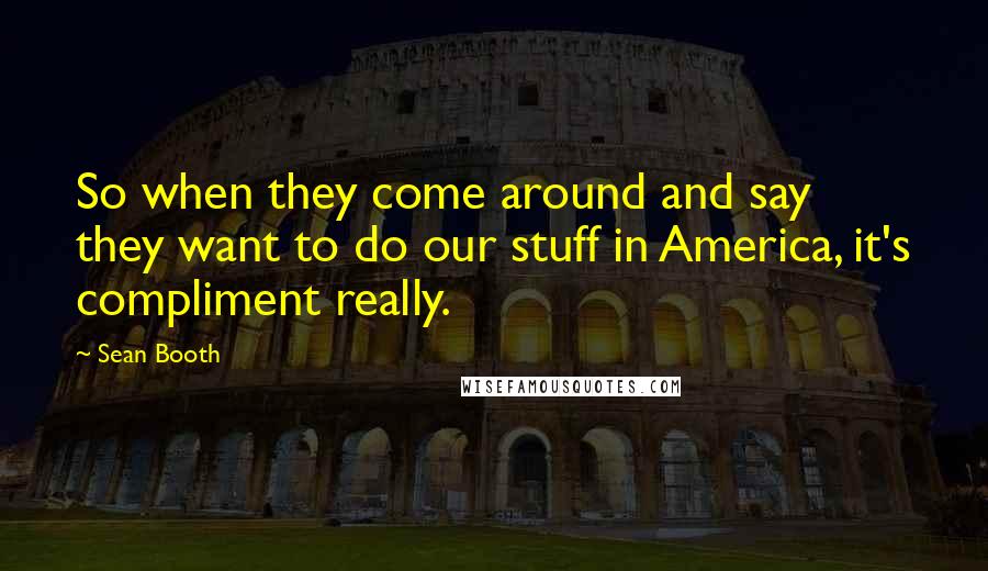 Sean Booth Quotes: So when they come around and say they want to do our stuff in America, it's compliment really.