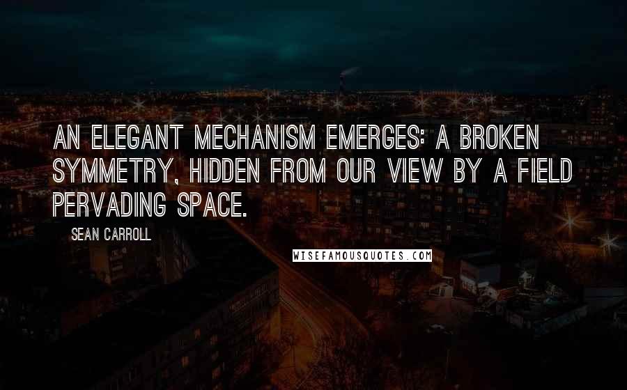 Sean Carroll Quotes: An elegant mechanism emerges: a broken symmetry, hidden from our view by a field pervading space.