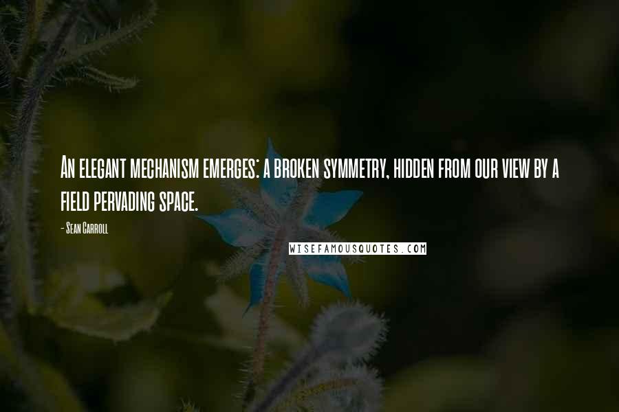 Sean Carroll Quotes: An elegant mechanism emerges: a broken symmetry, hidden from our view by a field pervading space.