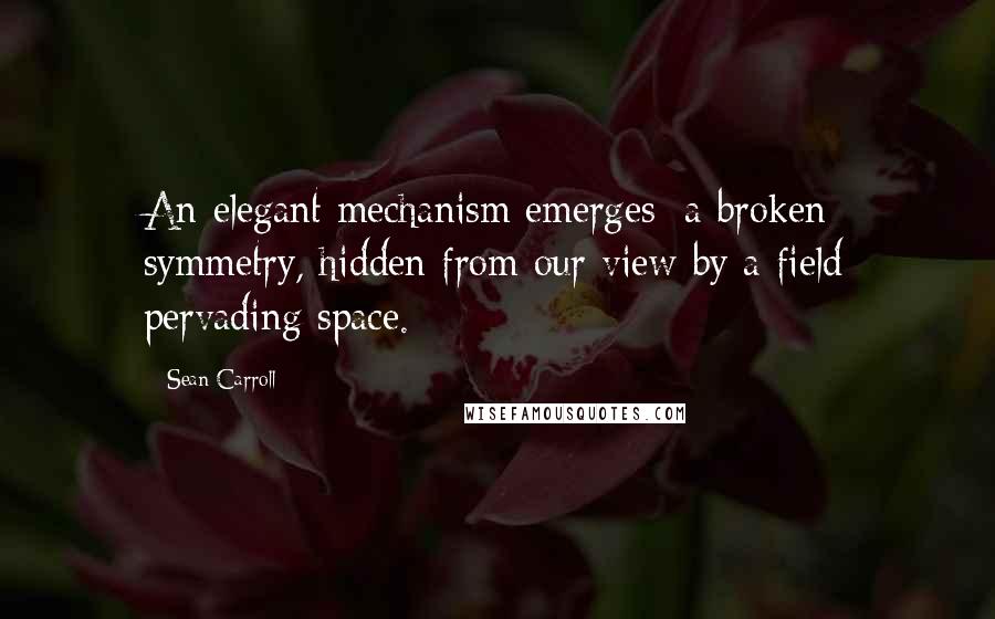 Sean Carroll Quotes: An elegant mechanism emerges: a broken symmetry, hidden from our view by a field pervading space.
