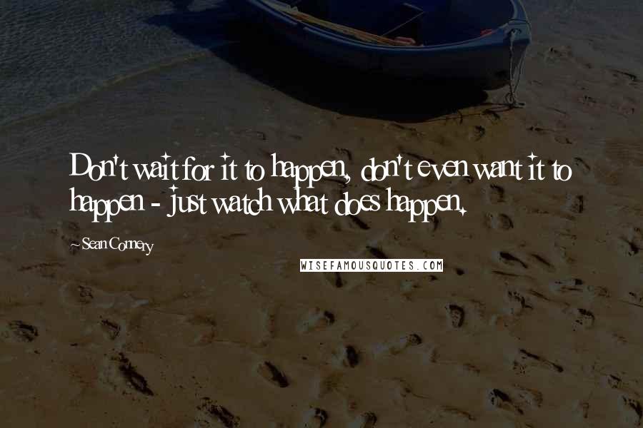 Sean Connery Quotes: Don't wait for it to happen, don't even want it to happen - just watch what does happen.