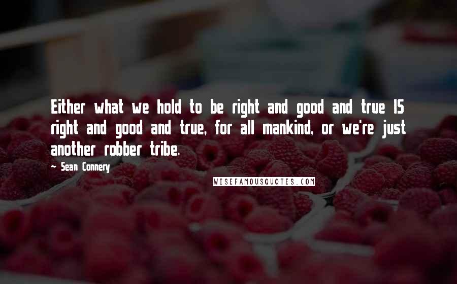 Sean Connery Quotes: Either what we hold to be right and good and true IS right and good and true, for all mankind, or we're just another robber tribe.