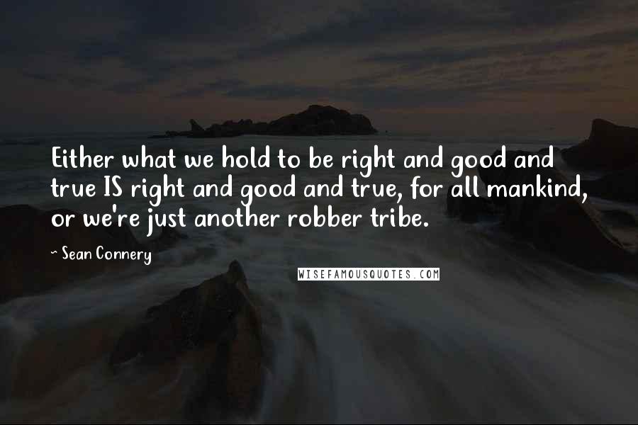 Sean Connery Quotes: Either what we hold to be right and good and true IS right and good and true, for all mankind, or we're just another robber tribe.